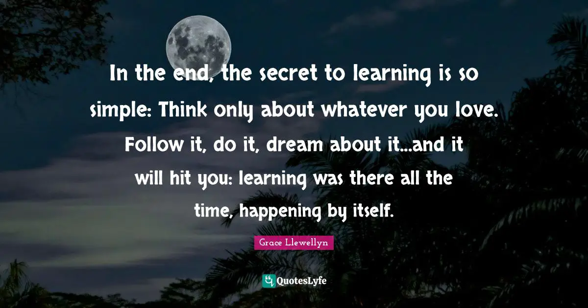 In the end, the secret to learning is so simple: Think only about whatever you love. Follow it, do it, dream about it...and it will hit you: learning was there all the time, happening by itself.