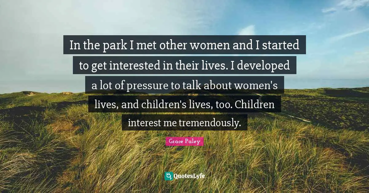 In the park I met other women and I started to get interested in their lives. I developed a lot of pressure to talk about women's lives, and children's lives, too. Children interest me tremendously.