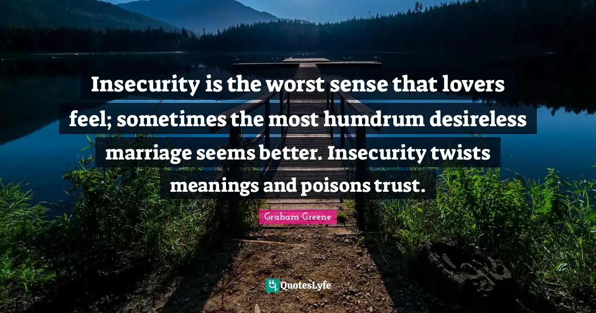 Insecurity is the worst sense that lovers feel; sometimes the most humdrum desireless marriage seems better. Insecurity twists meanings and poisons trust.
