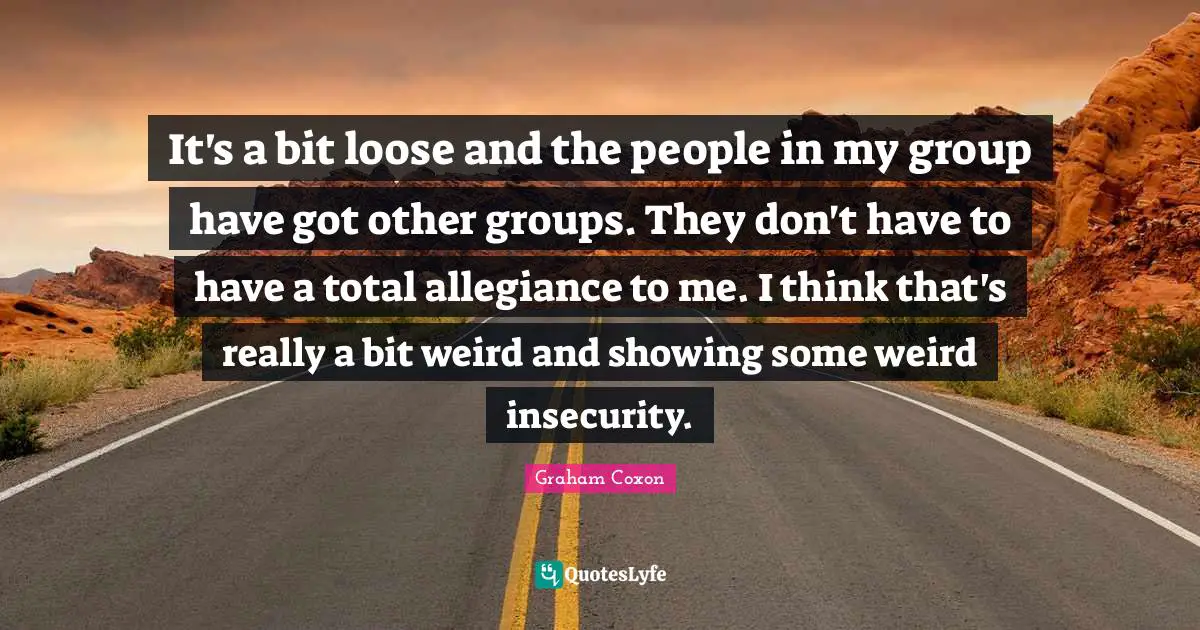 It's a bit loose and the people in my group have got other groups. They don't have to have a total allegiance to me. I think that's really a bit weird and showing some weird insecurity.