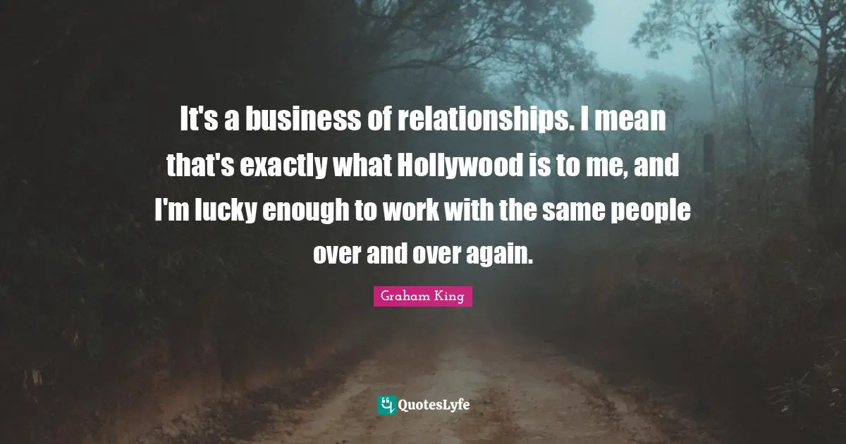It's a business of relationships. I mean that's exactly what Hollywood is to me, and I'm lucky enough to work with the same people over and over again.