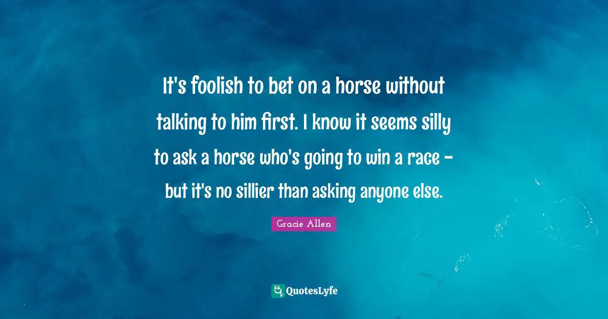 It's foolish to bet on a horse without talking to him first. I know it seems silly to ask a horse who's going to win a race - but it's no sillier than asking anyone else.