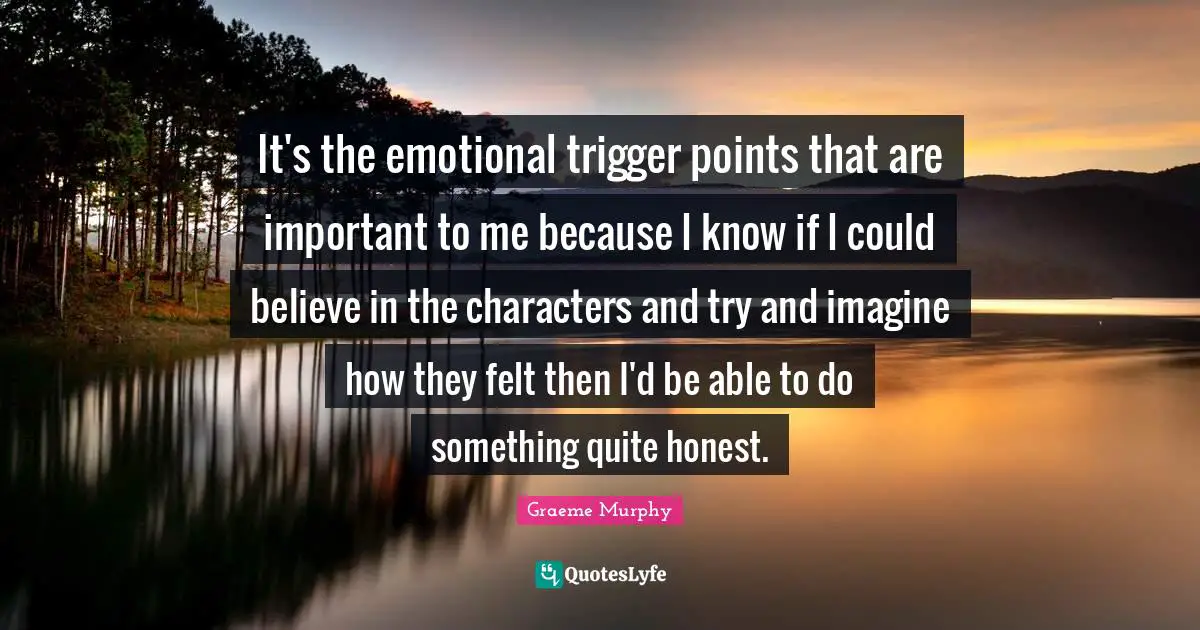 It's the emotional trigger points that are important to me because I know if I could believe in the characters and try and imagine how they felt then I'd be able to do something quite honest.