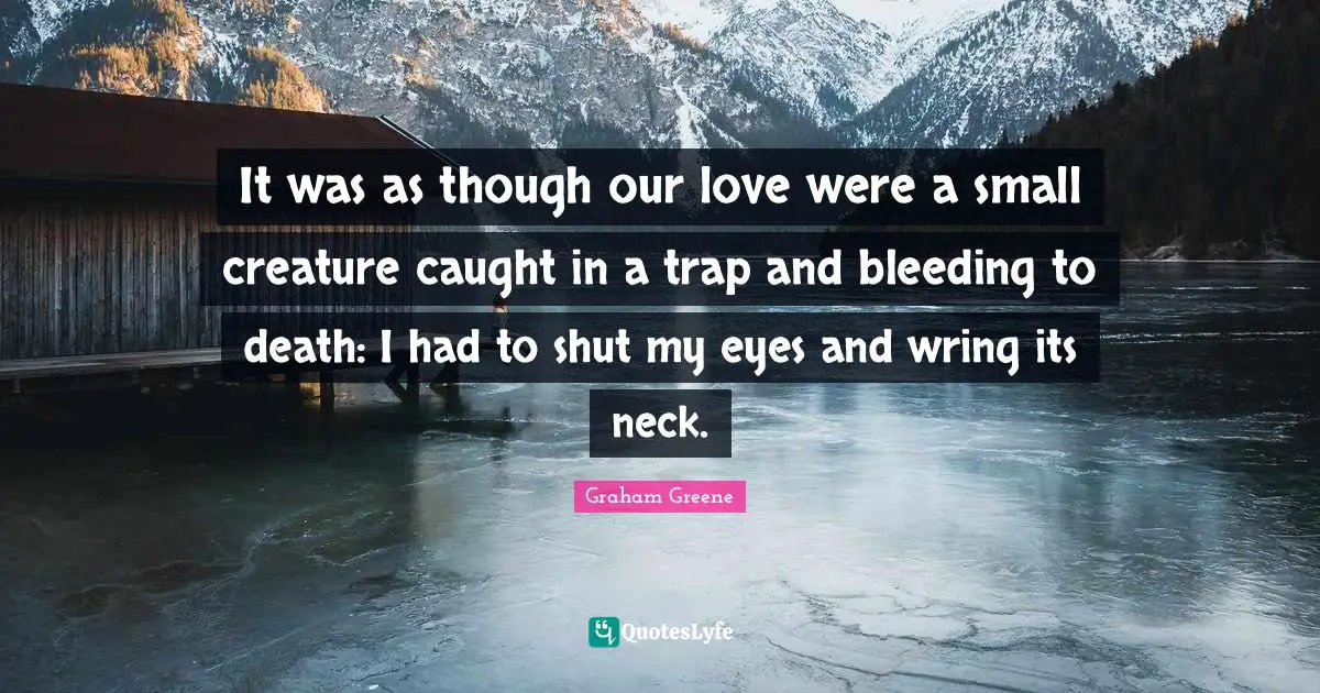 It was as though our love were a small creature caught in a trap and bleeding to death: I had to shut my eyes and wring its neck.