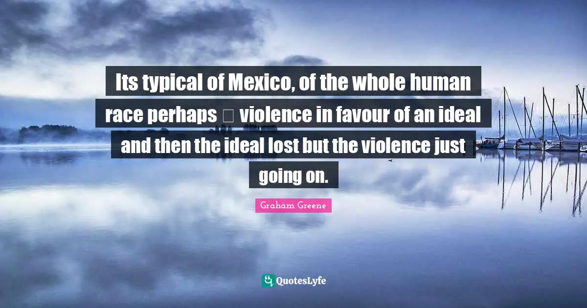 Its typical of Mexico, of the whole human race perhaps  violence in favour of an ideal and then the ideal lost but the violence just going on.
