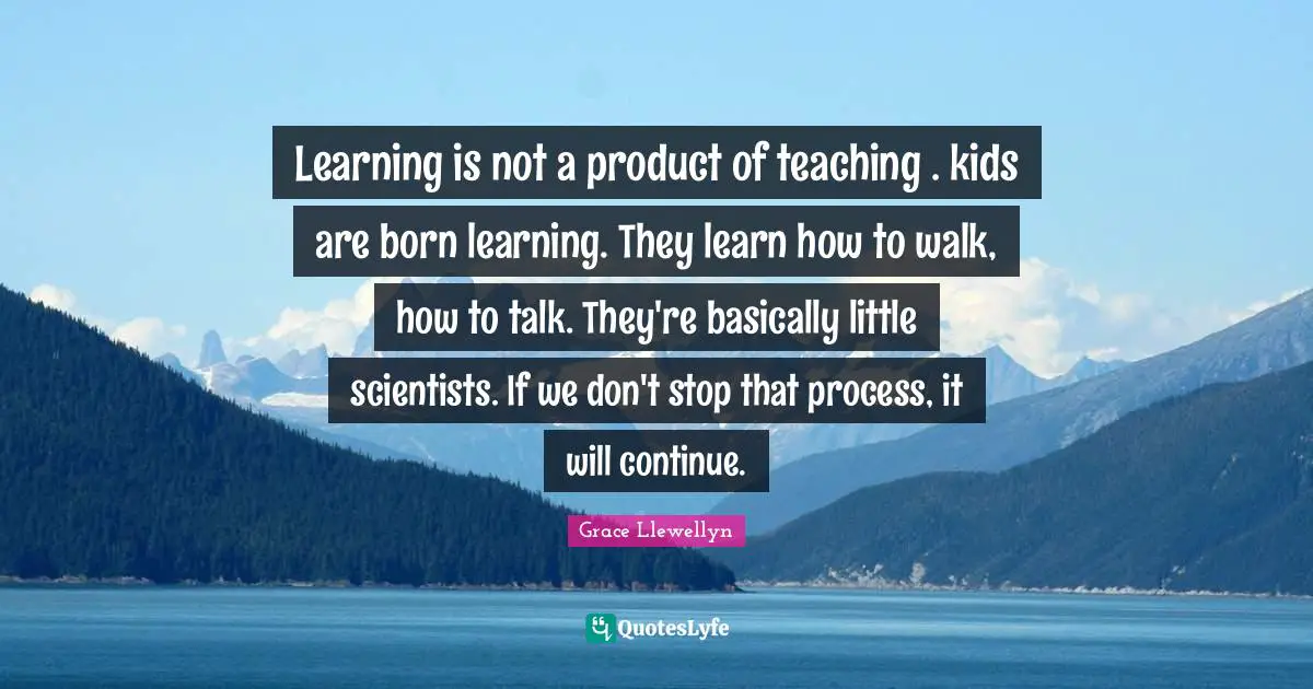 Learning is not a product of teaching . kids are born learning. They learn how to walk, how to talk. They're basically little scientists. If we don't stop that process, it will continue.