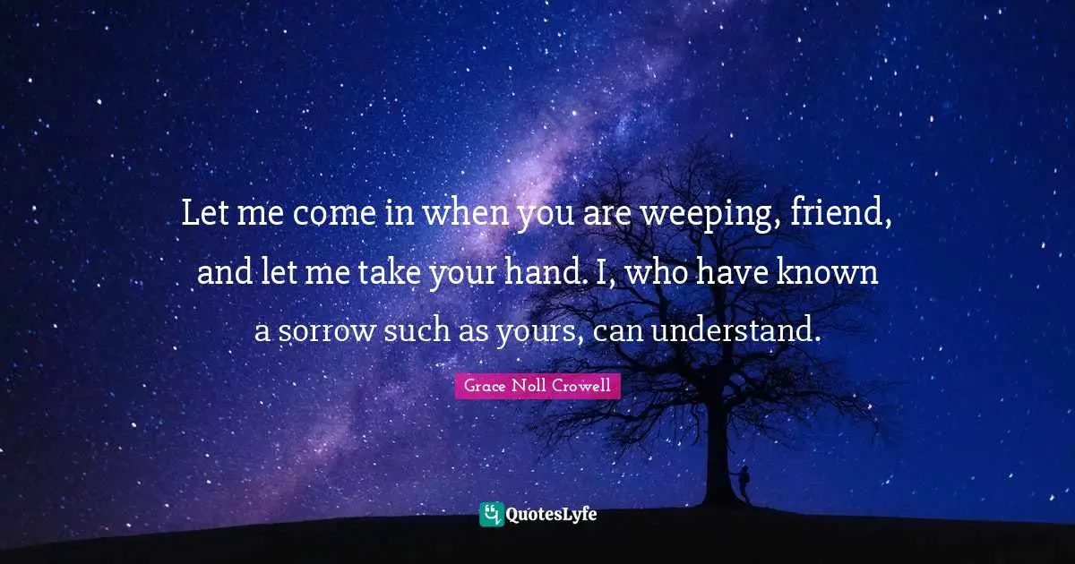 Grieving Quotes: "Let me come in when you are weeping, friend, and let me take your hand. I, who have known a sorrow such as yours, can understand."