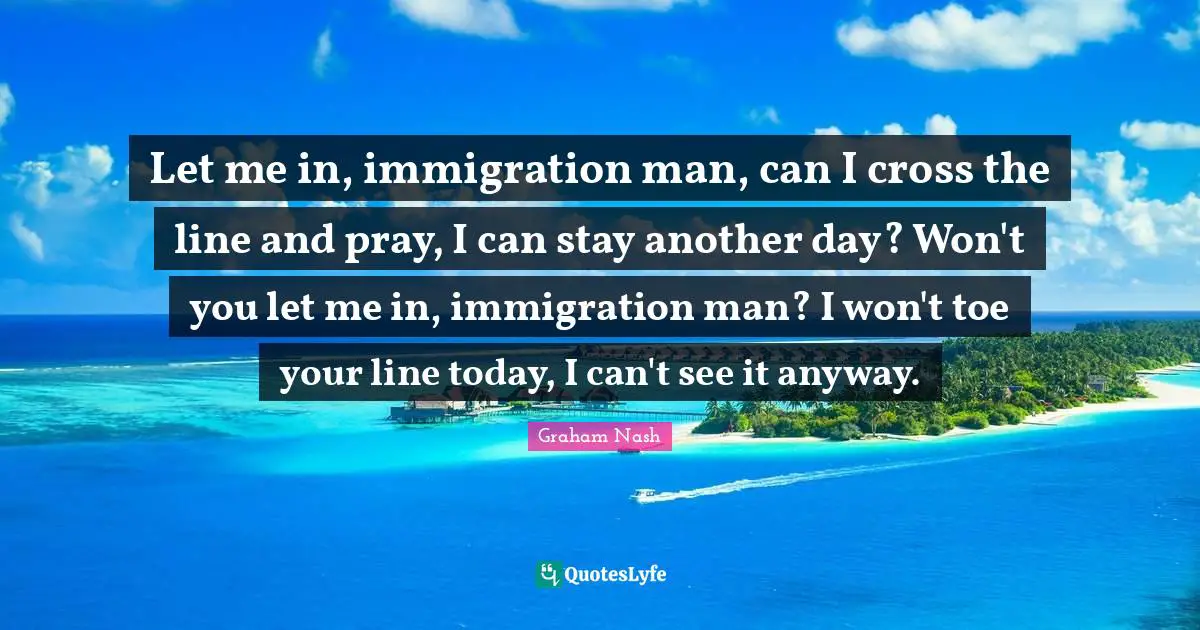 Graham Nash Quotes: "Let me in, immigration man, can I cross the line and pray, I can stay another day? Won't you let me in, immigration man? I won't toe your line today, I can't see it anyway."