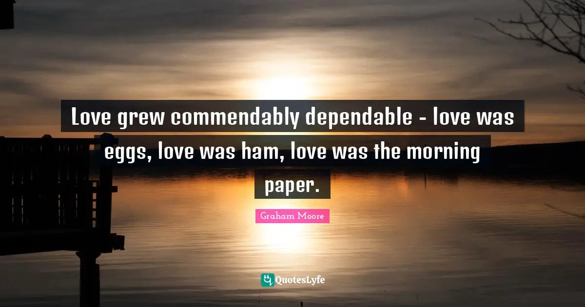 Love grew commendably dependable - love was eggs, love was ham, love was the morning paper.