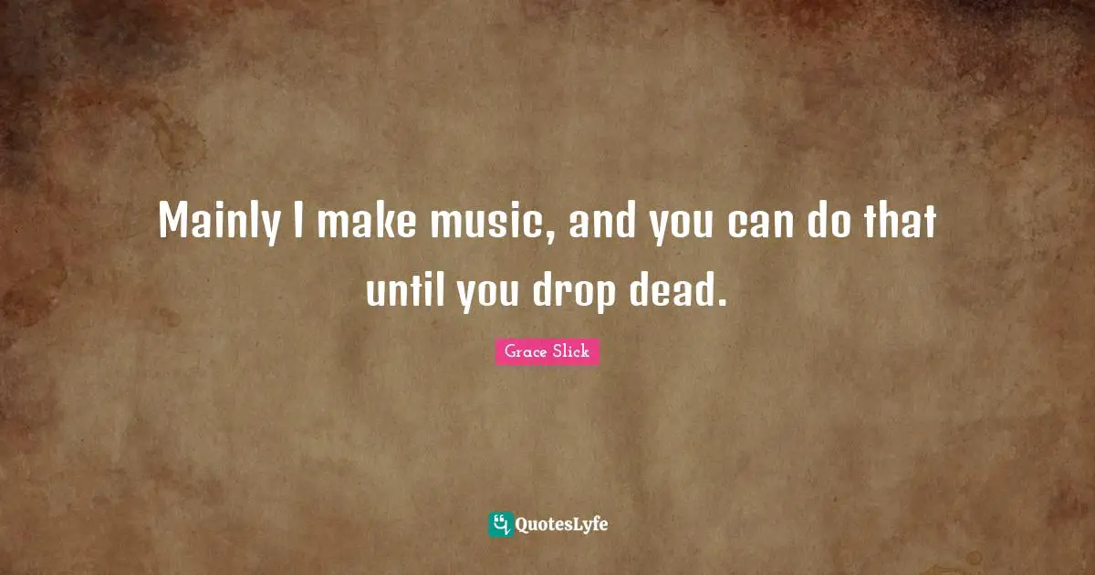 Mainly I make music, and you can do that until you drop dead.