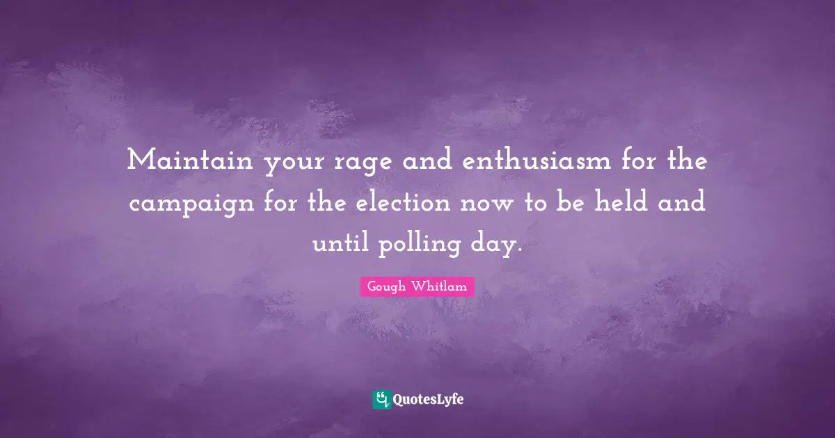 Maintain your rage and enthusiasm for the campaign for the election now to be held and until polling day.