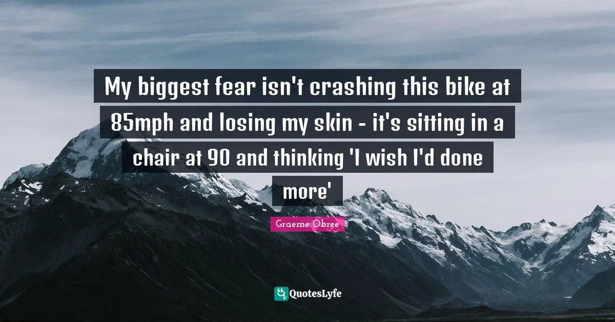 Biggest Fear Quotes: "My biggest fear isn't crashing this bike at 85mph and losing my skin - it's sitting in a chair at 90 and thinking 'I wish I'd done more'"