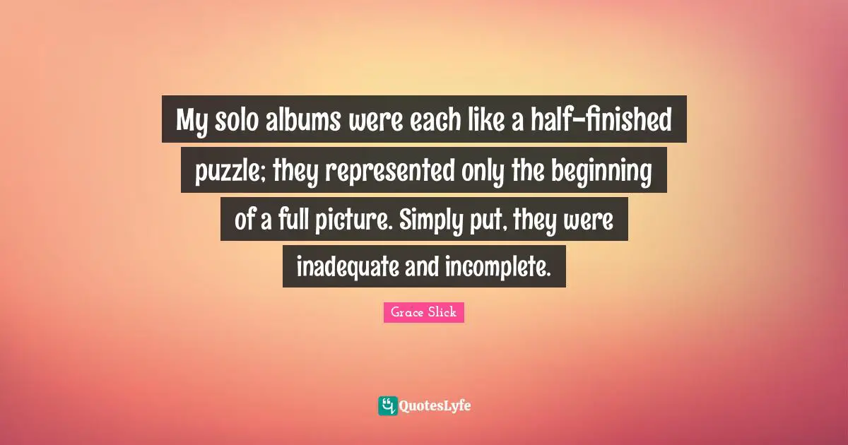 My solo albums were each like a half-finished puzzle; they represented only the beginning of a full picture. Simply put, they were inadequate and incomplete.