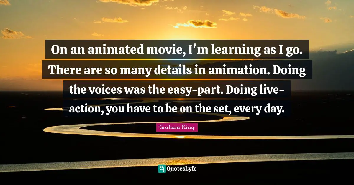 On an animated movie, I'm learning as I go. There are so many details in animation. Doing the voices was the easy-part. Doing live-action, you have to be on the set, every day.