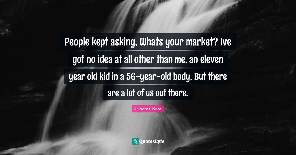 People kept asking, Whats your market? Ive got no idea at all other than me, an eleven year old kid in a 56-year-old body. But there are a lot of us out there.