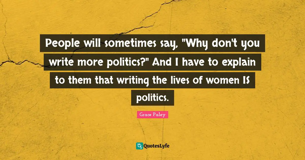 People will sometimes say, "Why don't you write more politics?" And I have to explain to them that writing the lives of women IS politics.