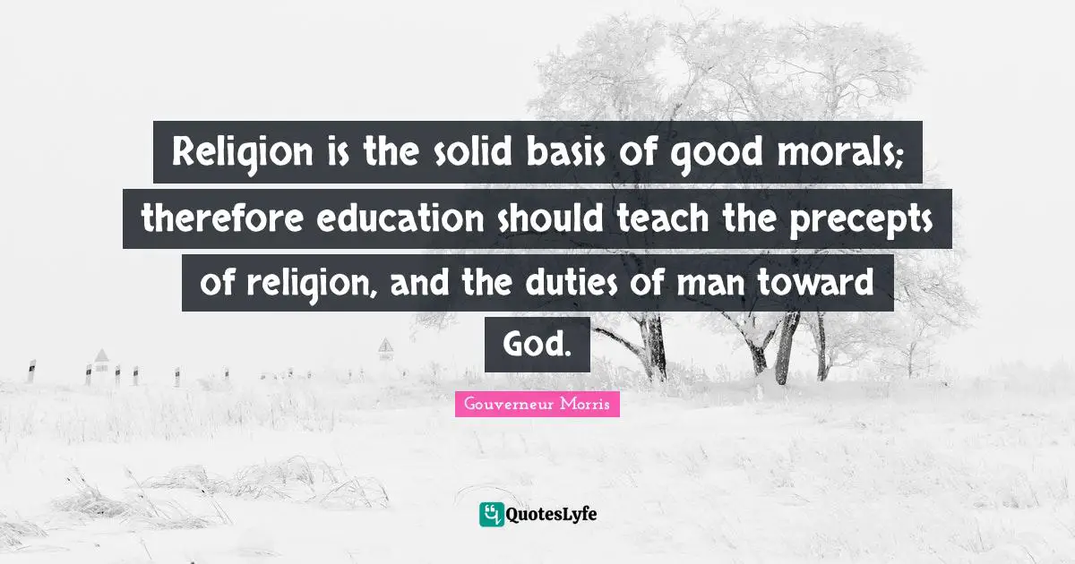 Religion is the solid basis of good morals; therefore education should teach the precepts of religion, and the duties of man toward God.