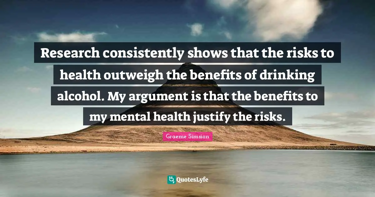 Justify Quotes: "Research consistently shows that the risks to health outweigh the benefits of drinking alcohol. My argument is that the benefits to my mental health justify the risks."