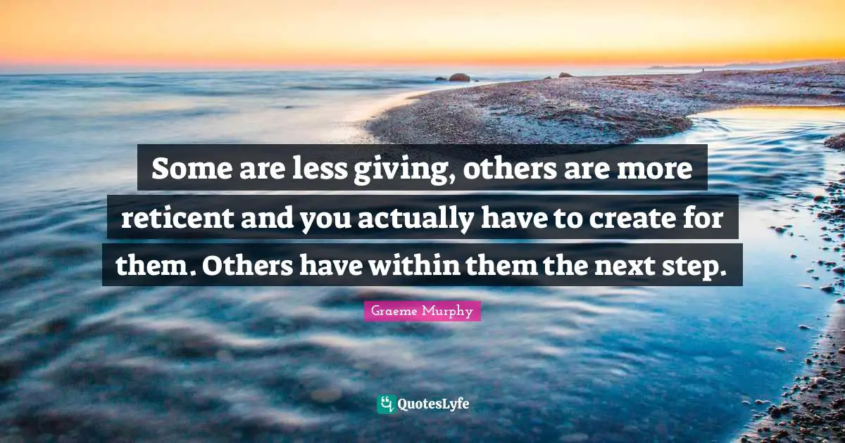 Some are less giving, others are more reticent and you actually have to create for them. Others have within them the next step.