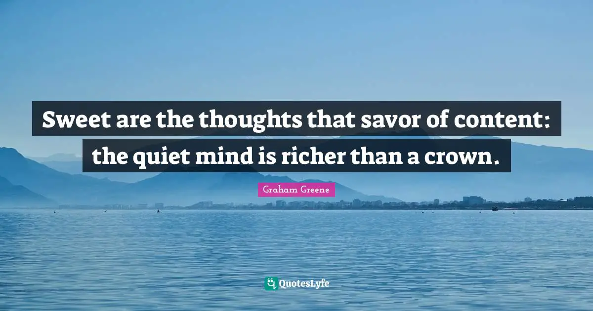 Sweet are the thoughts that savor of content: the quiet mind is richer than a crown.