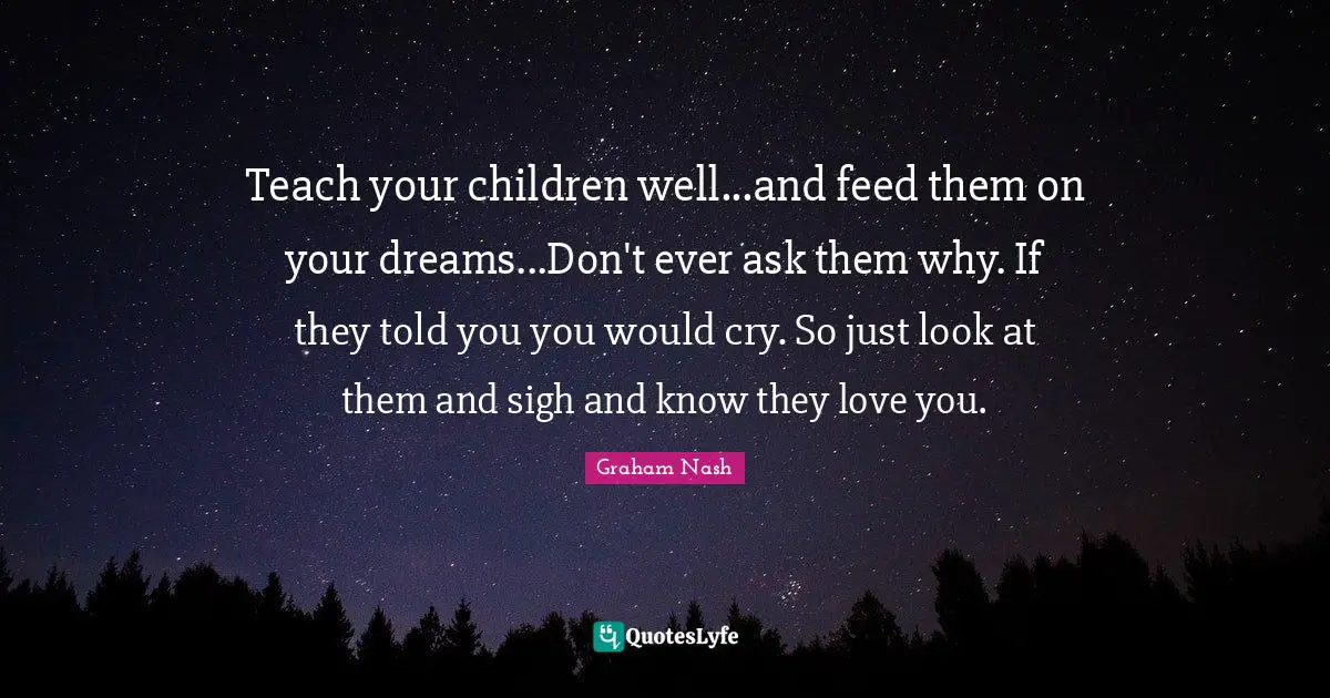 Graham Nash Quotes: "Teach your children well...and feed them on your dreams...Don't ever ask them why. If they told you you would cry. So just look at them and sigh and know they love you."