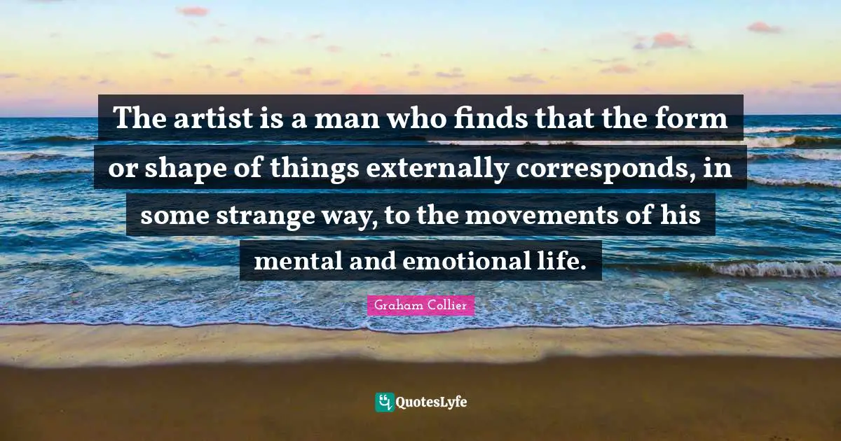 The artist is a man who finds that the form or shape of things externally corresponds, in some strange way, to the movements of his mental and emotional life.