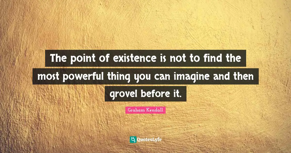 The point of existence is not to find the most powerful thing you can imagine and then grovel before it.