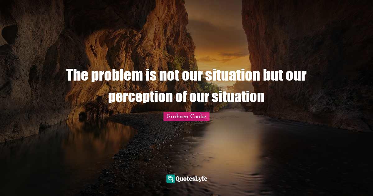 The problem is not our situation but our perception of our situation