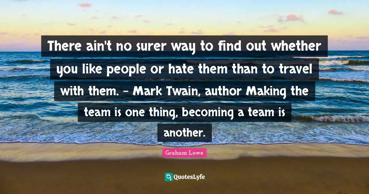 There ain't no surer way to find out whether you like people or hate them than to travel with them. - Mark Twain, author Making the team is one thing, becoming a team is another.