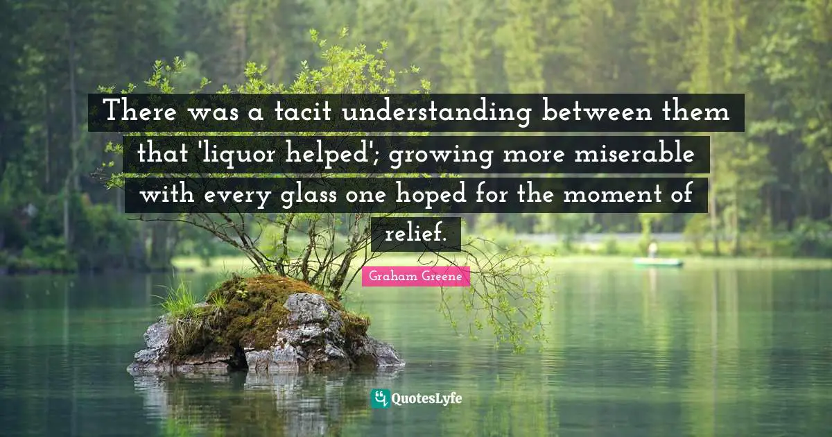 There was a tacit understanding between them that 'liquor helped'; growing more miserable with every glass one hoped for the moment of relief.