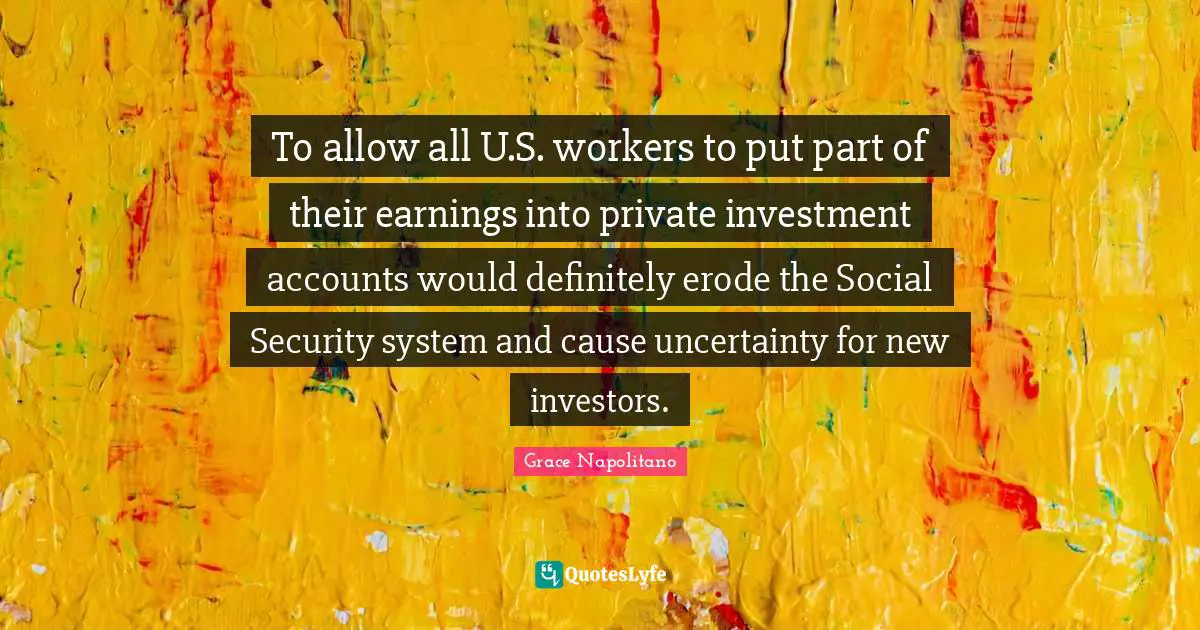 To allow all U.S. workers to put part of their earnings into private investment accounts would definitely erode the Social Security system and cause uncertainty for new investors.