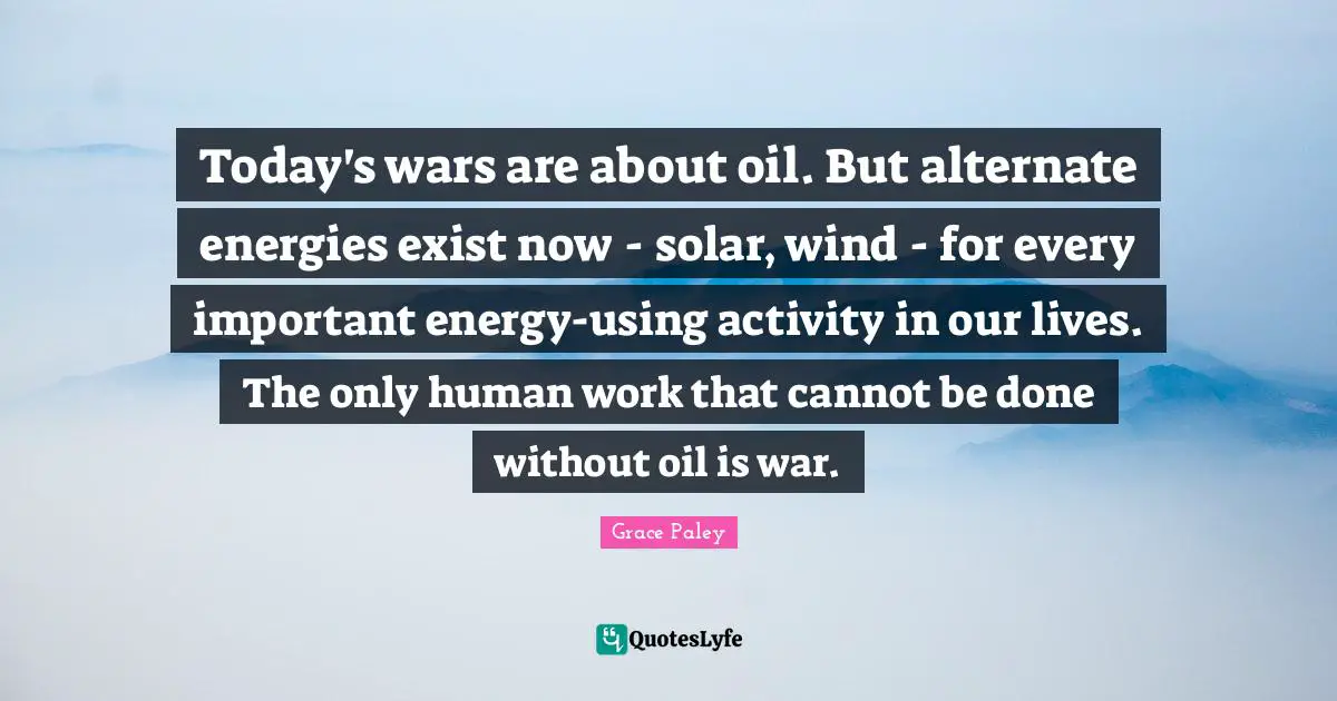 Today's wars are about oil. But alternate energies exist now - solar, wind - for every important energy-using activity in our lives. The only human work that cannot be done without oil is war.