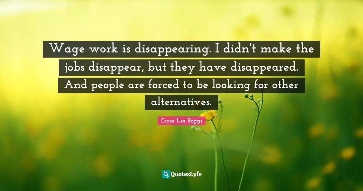 Grace Lee Boggs Quotes: "Wage work is disappearing. I didn't make the jobs disappear, but they have disappeared. And people are forced to be looking for other alternatives."
