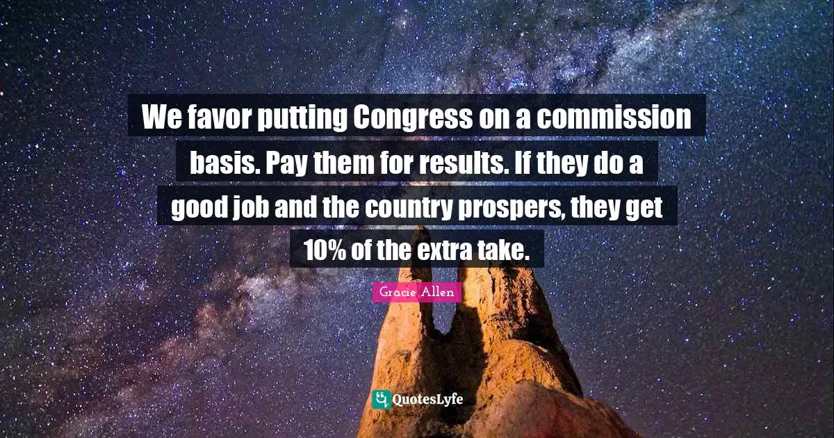 Gracie Allen Quotes: We favor putting Congress on a commission basis. Pay them for results. If they do a good job and the country prospers, they get 10% of the extra take.