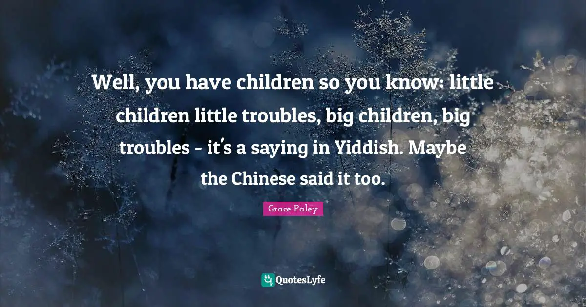 Well, you have children so you know: little children little troubles, big children, big troubles - it's a saying in Yiddish. Maybe the Chinese said it too.