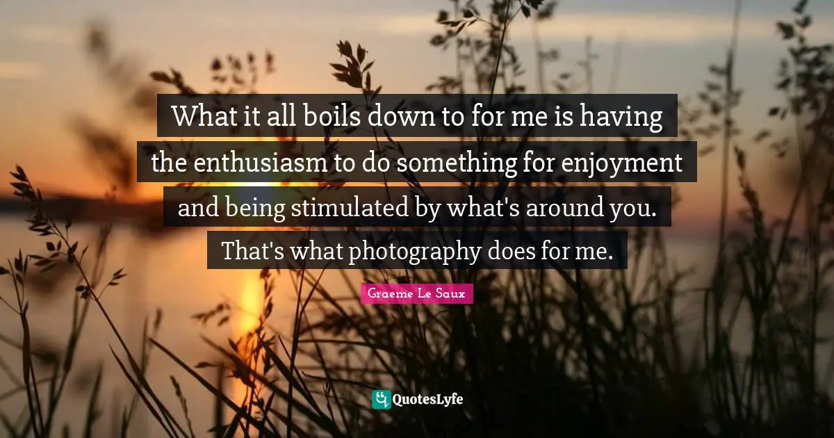 What it all boils down to for me is having the enthusiasm to do something for enjoyment and being stimulated by what's around you. That's what photography does for me.