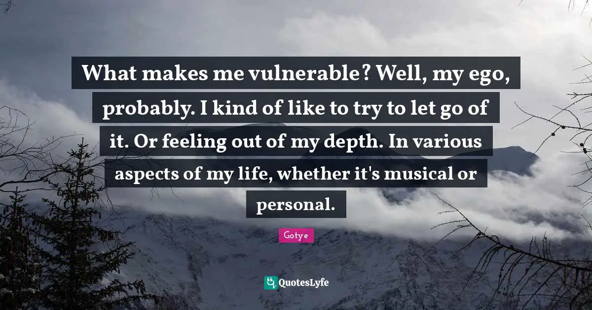 What makes me vulnerable? Well, my ego, probably. I kind of like to try to let go of it. Or feeling out of my depth. In various aspects of my life, whether it's musical or personal.