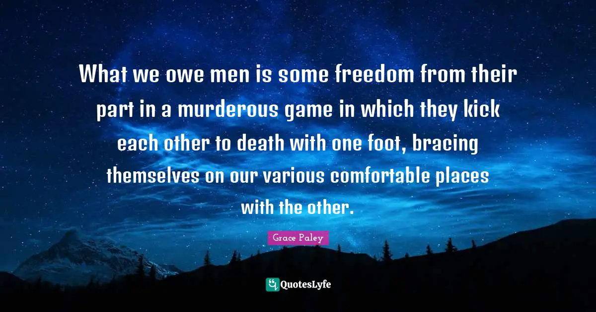 What we owe men is some freedom from their part in a murderous game in which they kick each other to death with one foot, bracing themselves on our various comfortable places with the other.