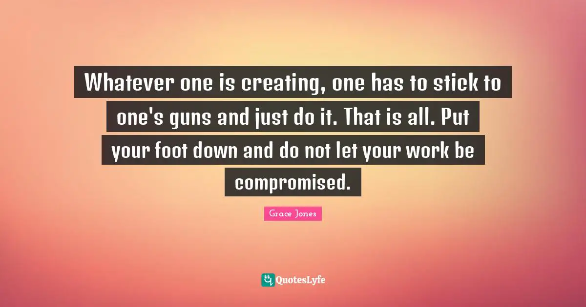 Just Do It Quotes: "Whatever one is creating, one has to stick to one's guns and just do it. That is all. Put your foot down and do not let your work be compromised."