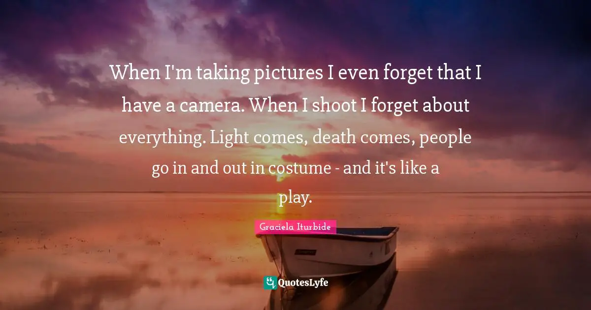When I'm taking pictures I even forget that I have a camera. When I shoot I forget about everything. Light comes, death comes, people go in and out in costume - and it's like a play.