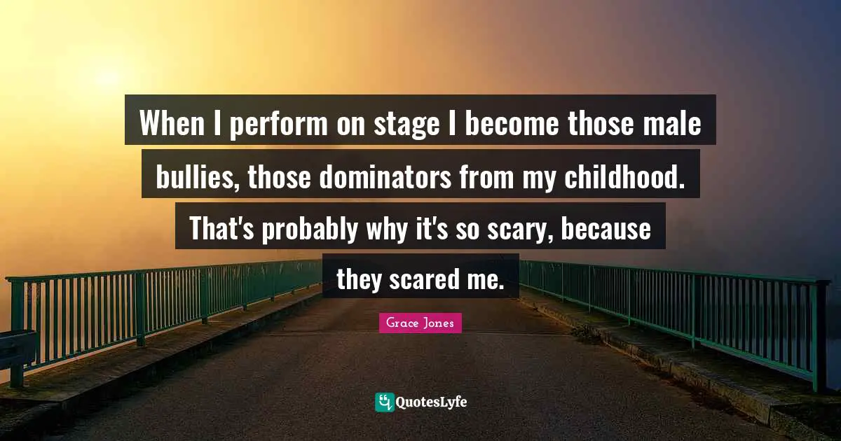 Grace Jones Quotes: "When I perform on stage I become those male bullies, those dominators from my childhood. That's probably why it's so scary, because they scared me."