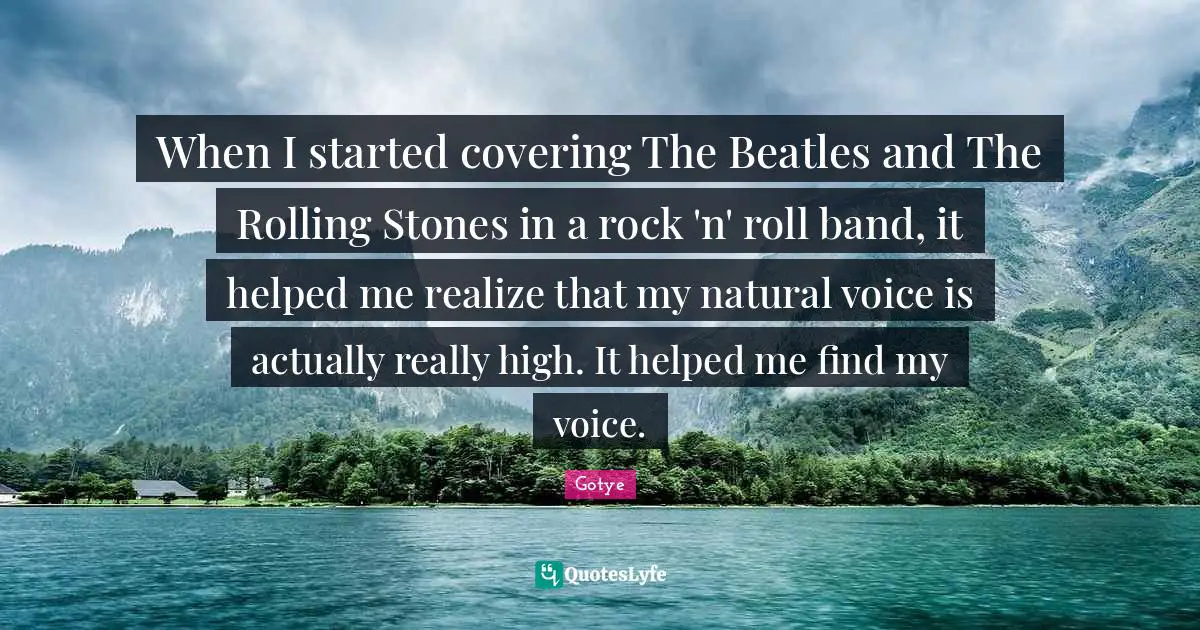 When I started covering The Beatles and The Rolling Stones in a rock 'n' roll band, it helped me realize that my natural voice is actually really high. It helped me find my voice.