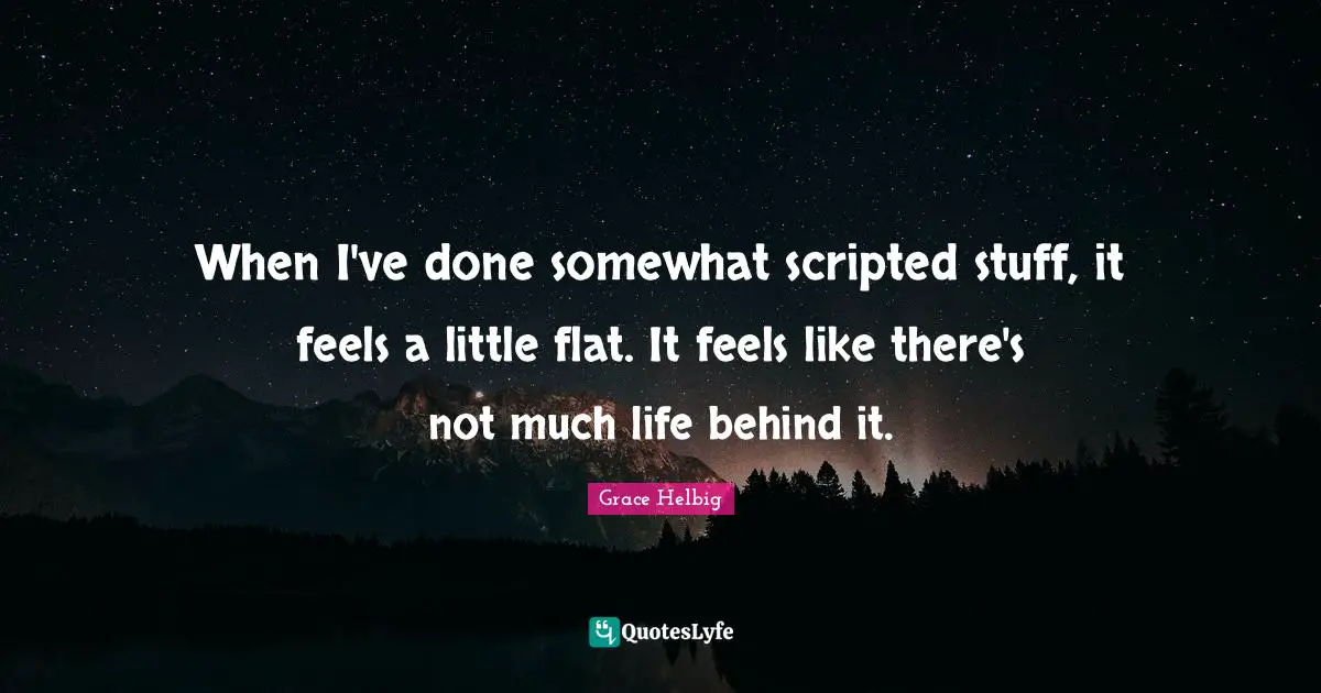 When I've done somewhat scripted stuff, it feels a little flat. It feels like there's not much life behind it.