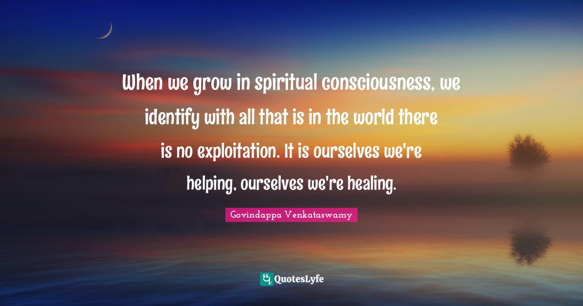 When we grow in spiritual consciousness, we identify with all that is in the world there is no exploitation. It is ourselves we're helping, ourselves we're healing.