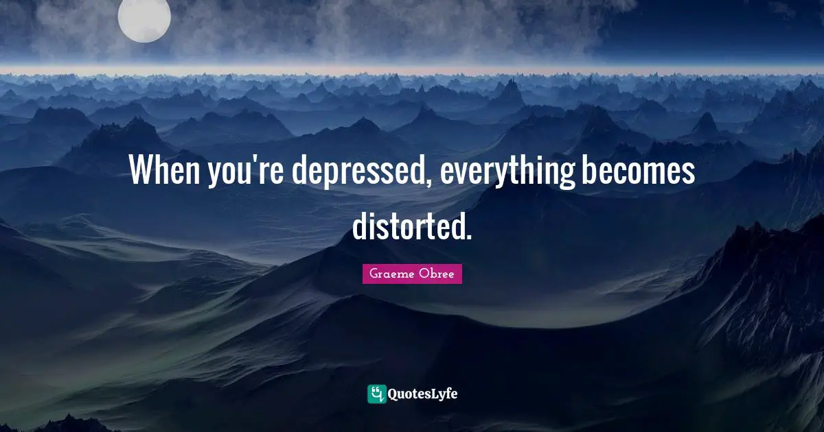 When you're depressed, everything becomes distorted.