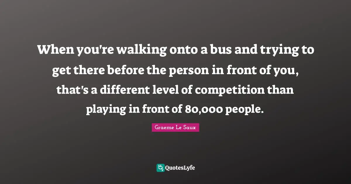 When you're walking onto a bus and trying to get there before the person in front of you, that's a different level of competition than playing in front of 80,000 people.