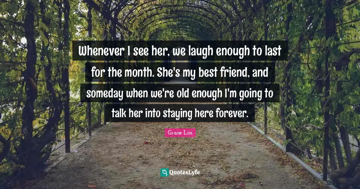 Whenever I see her, we laugh enough to last for the month. She's my best friend, and someday when we're old enough I'm going to talk her into staying here forever.