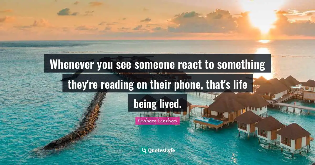 Whenever you see someone react to something they're reading on their phone, that's life being lived.
