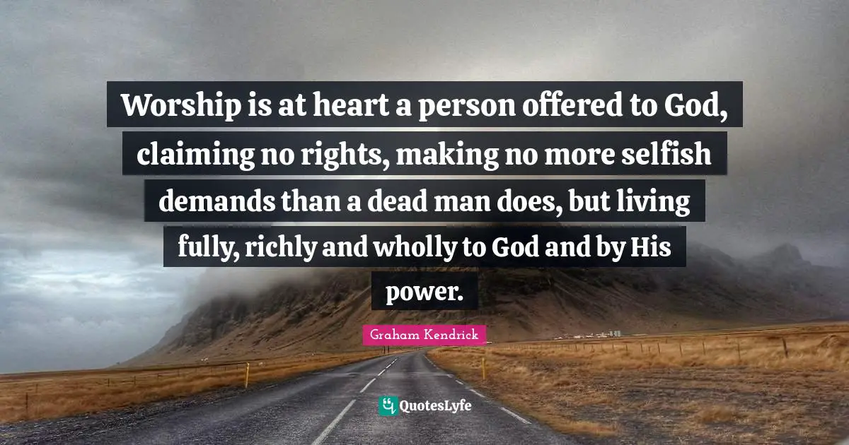 Worship is at heart a person offered to God, claiming no rights, making no more selfish demands than a dead man does, but living fully, richly and wholly to God and by His power.