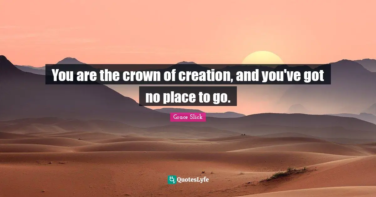 You are the crown of creation, and you've got no place to go.